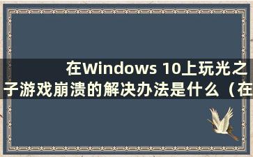 在Windows 10上玩光之子游戏崩溃的解决办法是什么（在Windows 10上玩光之子游戏崩溃的解决方法视频）